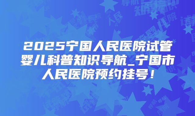 2025宁国人民医院试管婴儿科普知识导航_宁国市人民医院预约挂号!