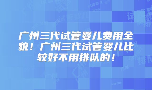 广州三代试管婴儿费用全貌!广州三代试管婴儿比较好不用排队的!