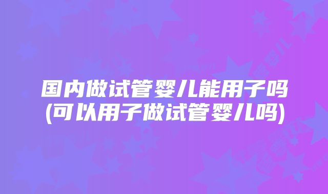 国内做试管婴儿能用子吗(可以用子做试管婴儿吗)