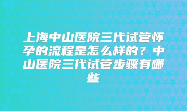 上海中山医院三代试管怀孕的流程是怎么样的？中山医院三代试管步骤有哪些