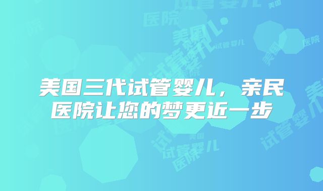 美国三代试管婴儿,亲民医院让您的梦更近一步