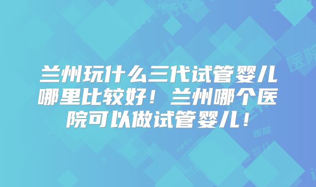 兰州玩什么三代试管婴儿哪里比较好!兰州哪个医院可以做试管婴儿!