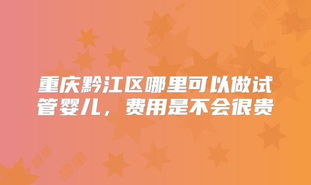 重庆黔江区哪里可以做试管婴儿,费用是不会很贵