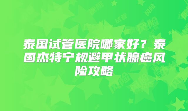 泰国试管医院哪家好?泰国杰特宁规避甲状腺癌风险攻略