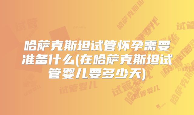 哈萨克斯坦试管怀孕需要准备什么(在哈萨克斯坦试管婴儿要多少天)