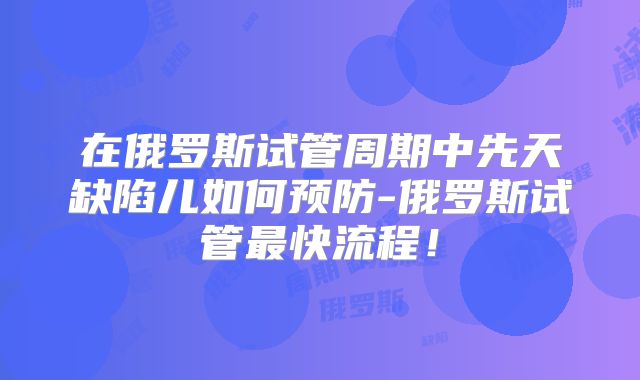 在俄罗斯试管周期中先天缺陷儿如何预防-俄罗斯试管最快流程！