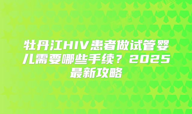 牡丹江HIV患者做试管婴儿需要哪些手续?2025最新攻略