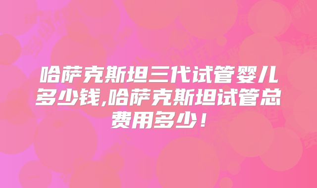 哈萨克斯坦三代试管婴儿多少钱,哈萨克斯坦试管总费用多少!