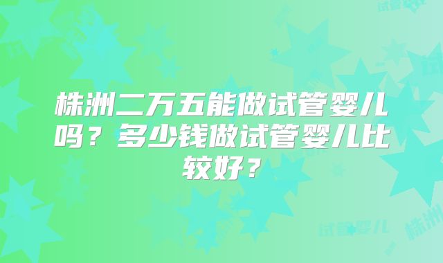 株洲二万五能做试管婴儿吗?多少钱做试管婴儿比较好?