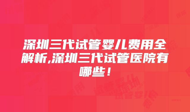 深圳三代试管婴儿费用全解析,深圳三代试管医院有哪些!