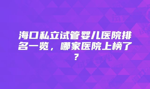 海口私立试管婴儿医院排名一览,哪家医院上榜了?