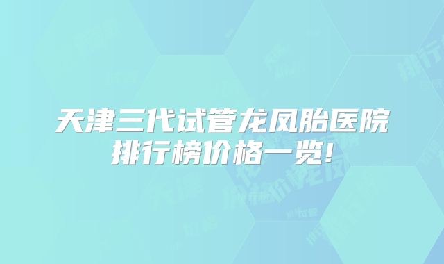 天津三代试管龙凤胎医院排行榜价格一览!