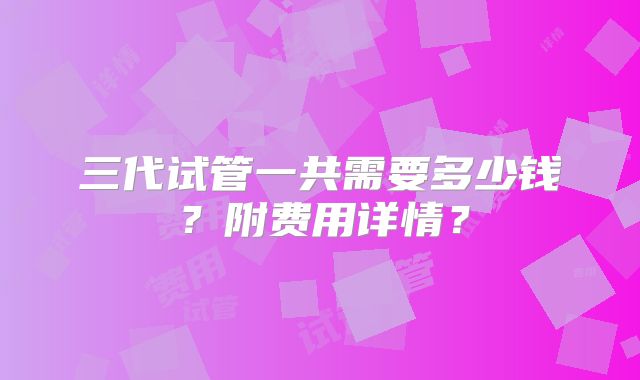 三代试管一共需要多少钱?附费用详情?