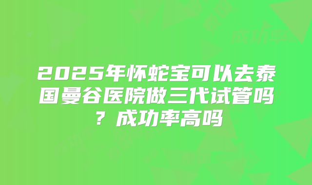 2025年怀蛇宝可以去泰国曼谷医院做三代试管吗？成功率高吗