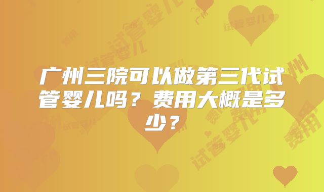 广州三院可以做第三代试管婴儿吗?费用大概是多少?