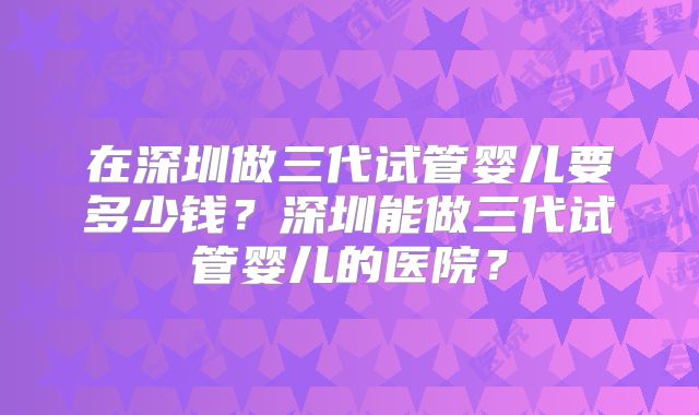 在深圳做三代试管婴儿要多少钱？深圳能做三代试管婴儿的医院？