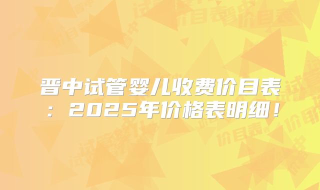 晋中试管婴儿收费价目表:2025年价格表明细!
