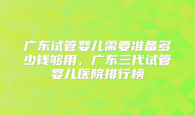 广东试管婴儿需要准备多少钱够用,广东三代试管婴儿医院排行榜
