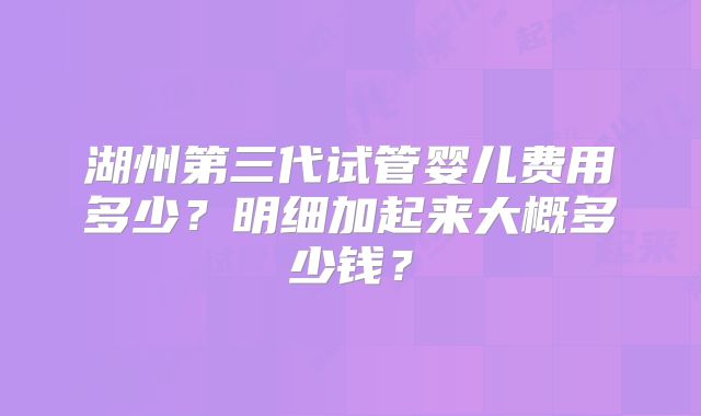 湖州第三代试管婴儿费用多少？明细加起来大概多少钱？