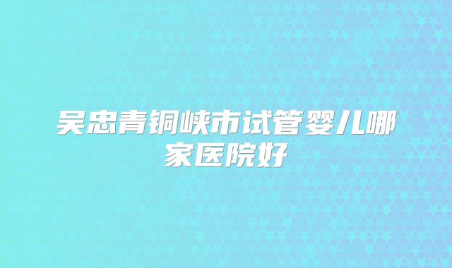 吴忠青铜峡市试管婴儿哪家医院好