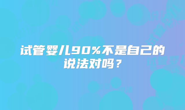 试管婴儿90%不是自己的说法对吗?