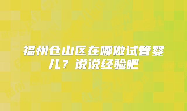 福州仓山区在哪做试管婴儿?说说经验吧
