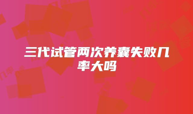 三代试管两次养囊失败几率大吗