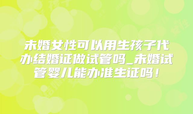 未婚女性可以用生孩子代办结婚证做试管吗_未婚试管婴儿能办准生证吗！