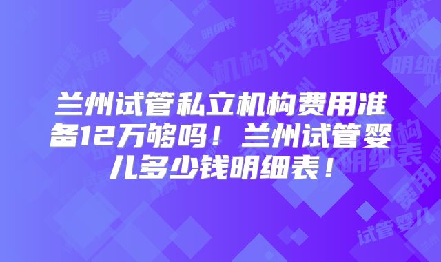 兰州试管私立机构费用准备12万够吗！兰州试管婴儿多少钱明细表！