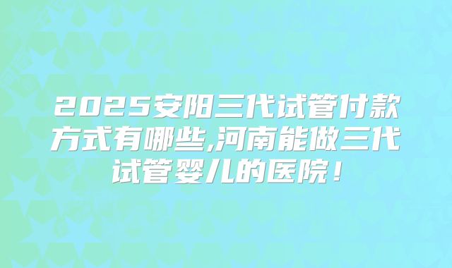 2025安阳三代试管付款方式有哪些,河南能做三代试管婴儿的医院!