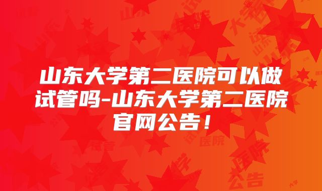山东大学第二医院可以做试管吗-山东大学第二医院官网公告!