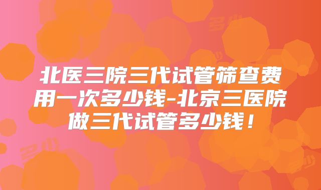 北医三院三代试管筛查费用一次多少钱-北京三医院做三代试管多少钱！