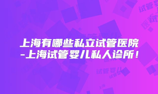上海有哪些私立试管医院-上海试管婴儿私人诊所！
