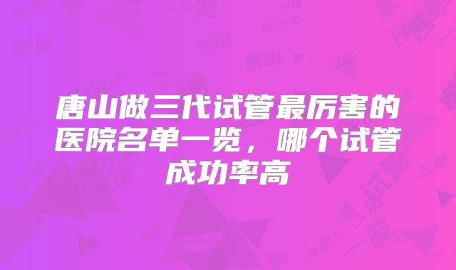 唐山做三代试管最厉害的医院名单一览,哪个试管成功率高