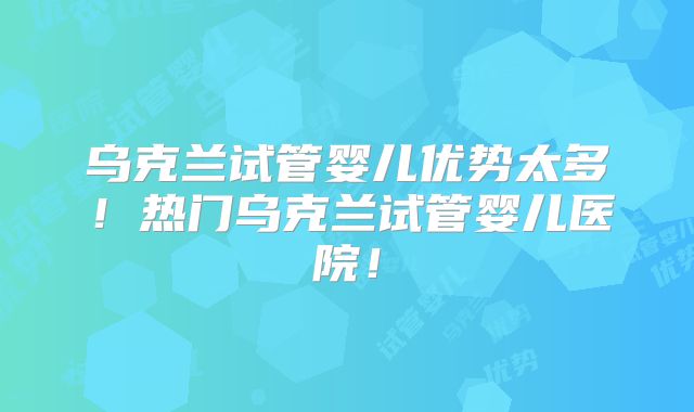 乌克兰试管婴儿优势太多！热门乌克兰试管婴儿医院！