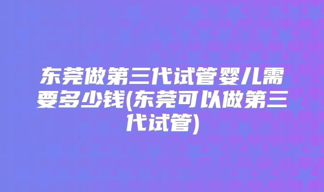 东莞做第三代试管婴儿需要多少钱(东莞可以做第三代试管)
