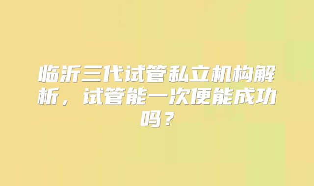 临沂三代试管私立机构解析，试管能一次便能成功吗？