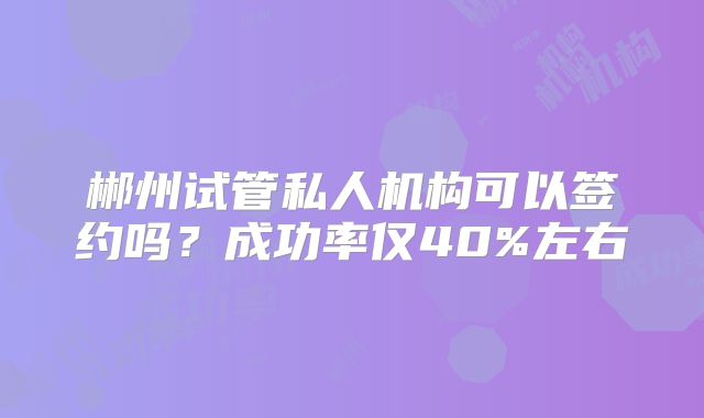 郴州试管私人机构可以签约吗?成功率仅40%左右