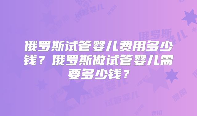 俄罗斯试管婴儿费用多少钱？俄罗斯做试管婴儿需要多少钱？