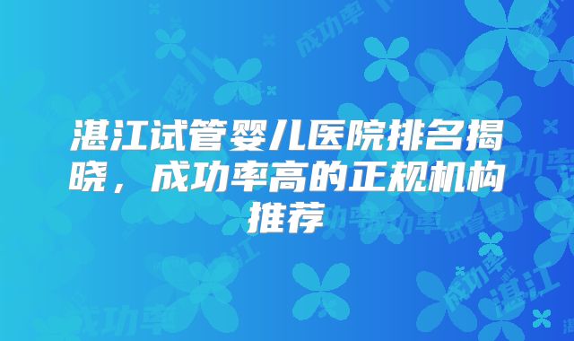 湛江试管婴儿医院排名揭晓,成功率高的正规机构推荐