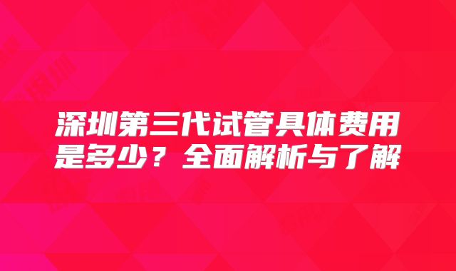 深圳第三代试管具体费用是多少？全面解析与了解