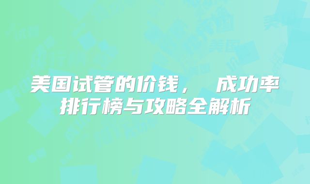 美国试管的价钱， 成功率排行榜与攻略全解析