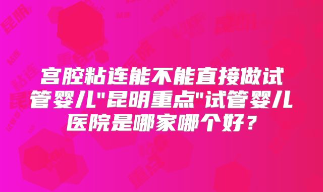 宫腔粘连能不能直接做试管婴儿"昆明重点"试管婴儿医院是哪家哪个好?