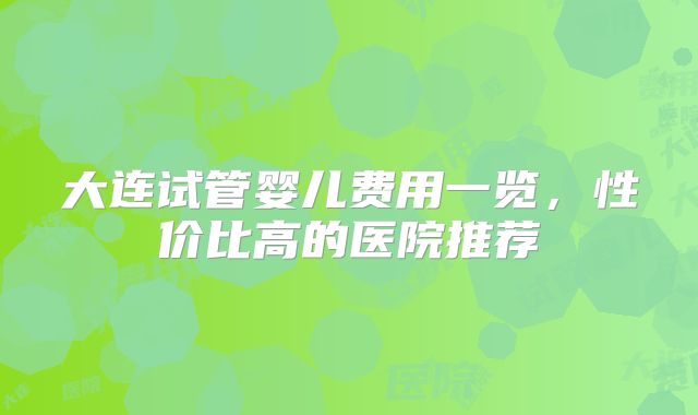 大连试管婴儿费用一览,性价比高的医院推荐