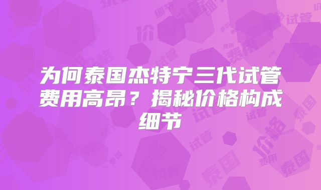 为何泰国杰特宁三代试管费用高昂？揭秘价格构成细节