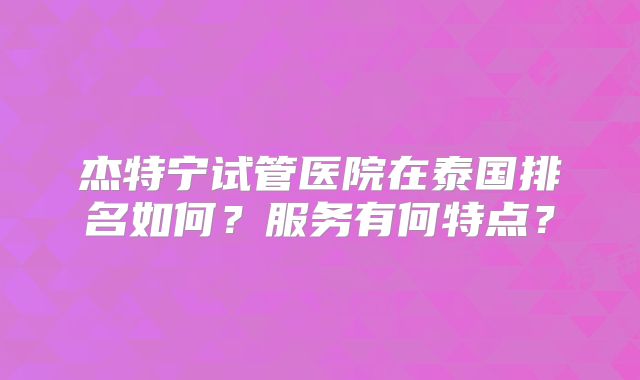 杰特宁试管医院在泰国排名如何?服务有何特点?