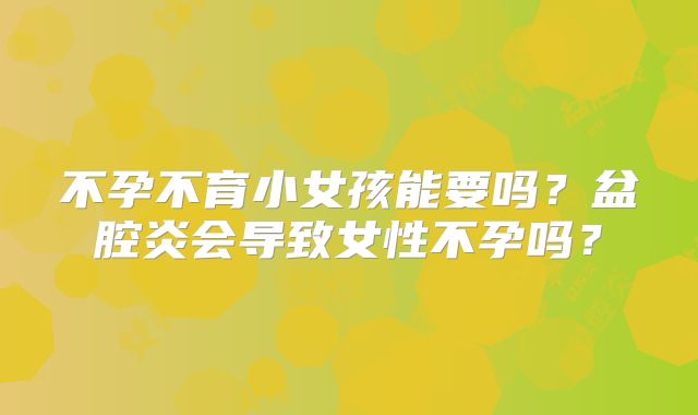 不孕不育小女孩能要吗？盆腔炎会导致女性不孕吗？