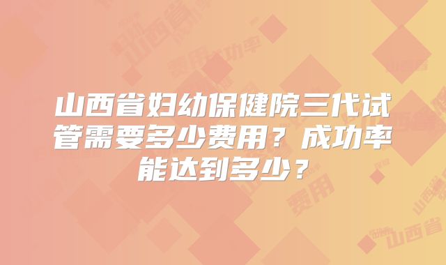 山西省妇幼保健院三代试管需要多少费用?成功率能达到多少?