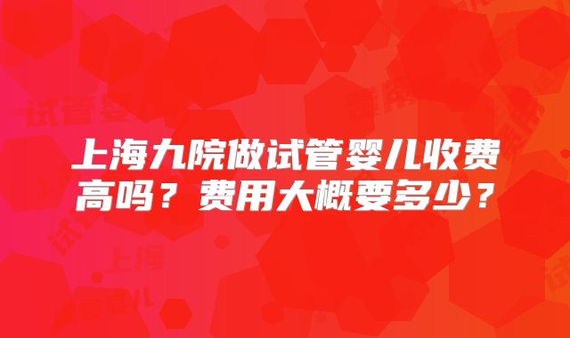 上海九院做试管婴儿收费高吗?费用大概要多少?