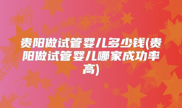 贵阳做试管婴儿多少钱(贵阳做试管婴儿哪家成功率高)